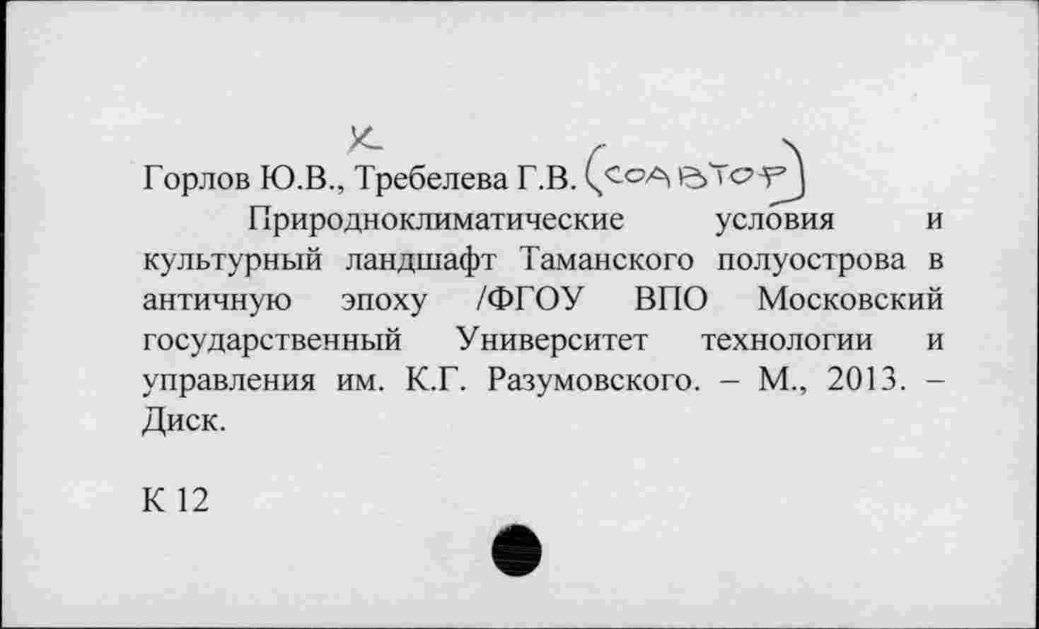 ﻿Горлов Ю.В., Требелева Г.В.	УЈ
Природноклиматические	условия
и
культурный ландшафт Таманского полуострова в
античную эпоху /ФГОУ ВПО Московский
государственный Университет технологии и управления им. К.Г. Разумовского. - М., 2013. -Диск.
К 12